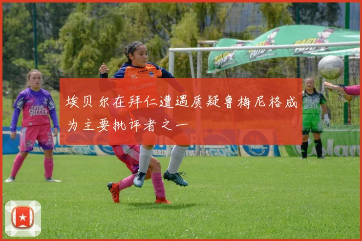 埃贝尔在拜仁遭遇质疑鲁梅尼格成为主要批评者之一