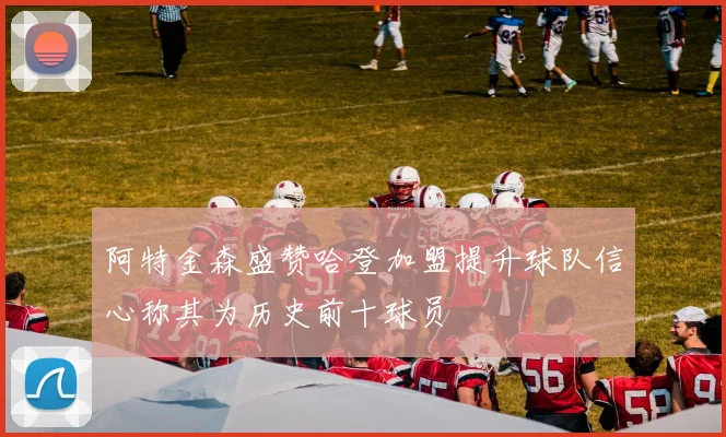 阿特金森盛赞哈登加盟提升球队信心称其为历史前十球员
