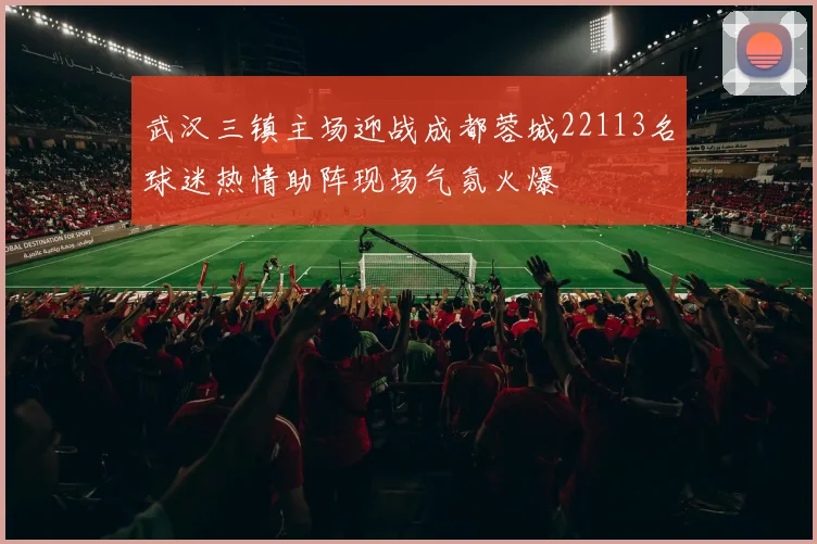 武汉三镇主场迎战成都蓉城22113名球迷热情助阵现场气氛火爆