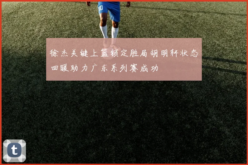 徐杰关键上篮锁定胜局胡明轩状态回暖助力广东系列赛成功