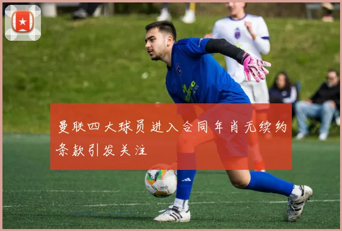 曼联四大球员进入合同年肖无续约条款引发关注
