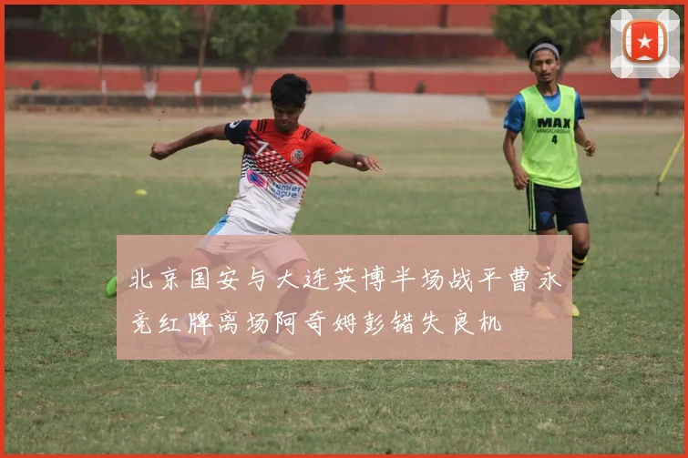 北京国安与大连英博半场战平曹永竞红牌离场阿奇姆彭错失良机