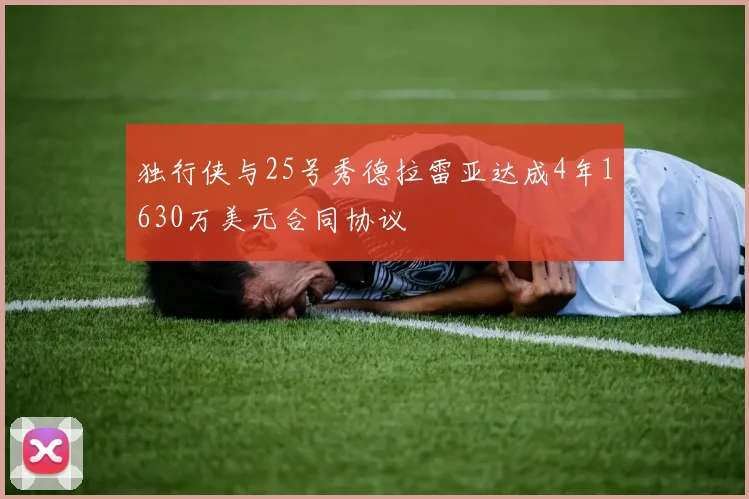 独行侠与25号秀德拉雷亚达成4年1630万美元合同协议