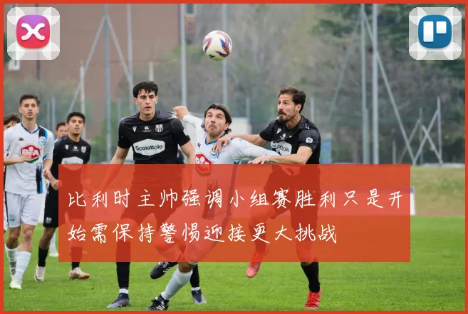 比利时主帅强调小组赛胜利只是开始需保持警惕迎接更大挑战
