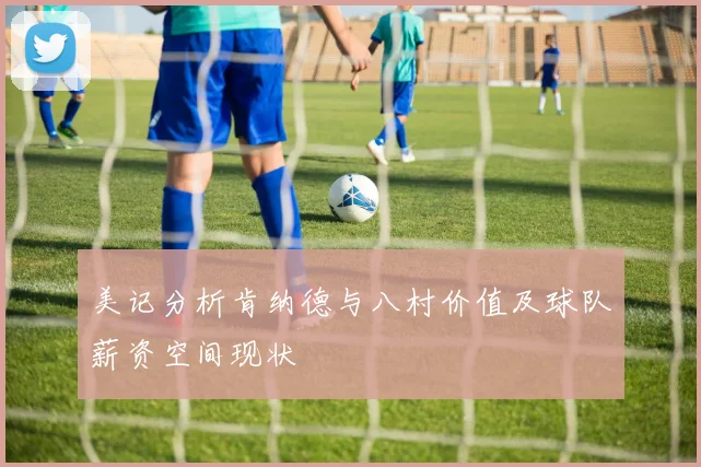 美记分析肯纳德与八村价值及球队薪资空间现状