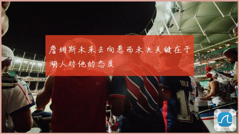 詹姆斯未来去向悬而未决关键在于湖人对他的态度