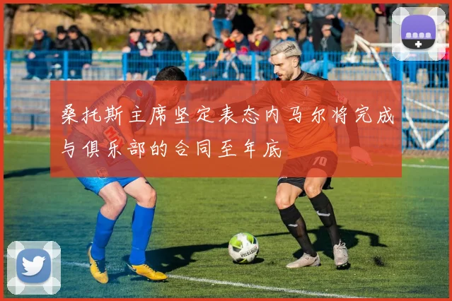 桑托斯主席坚定表态内马尔将完成与俱乐部的合同至年底