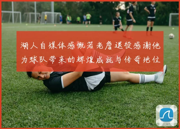 湖人自媒体感慨若老詹退役感谢他为球队带来的辉煌成就与传奇地位