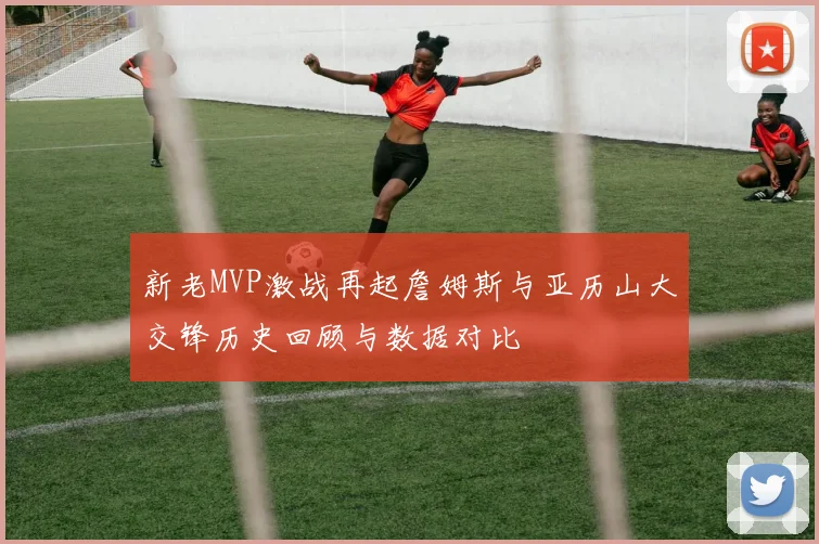 新老MVP激战再起詹姆斯与亚历山大交锋历史回顾与数据对比