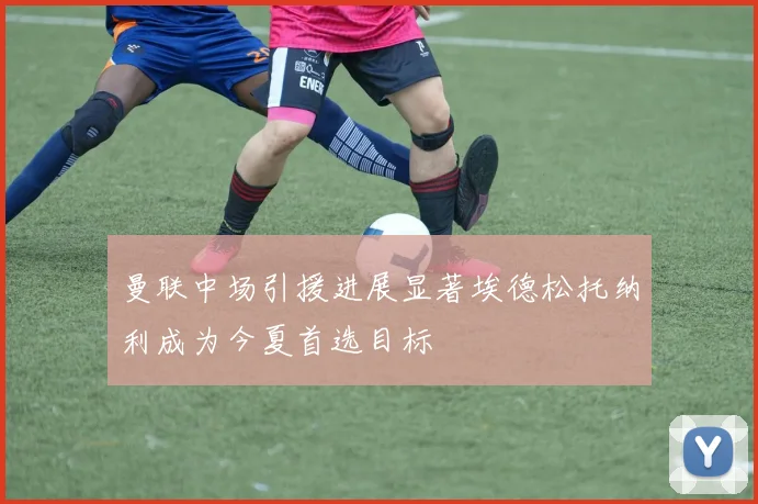 曼联中场引援进展显著埃德松托纳利成为今夏首选目标
