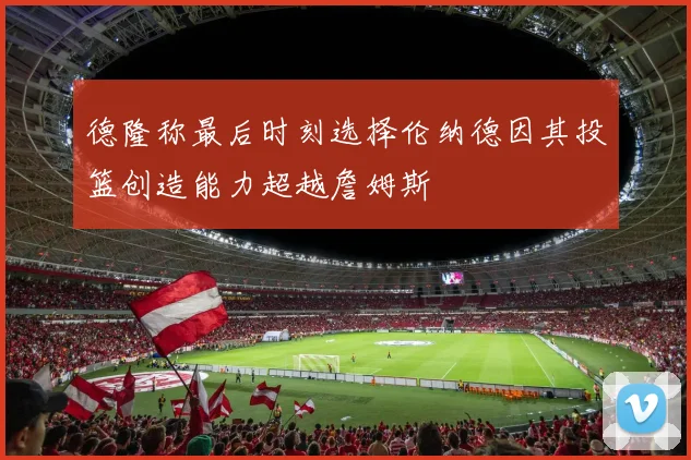 德隆称最后时刻选择伦纳德因其投篮创造能力超越詹姆斯