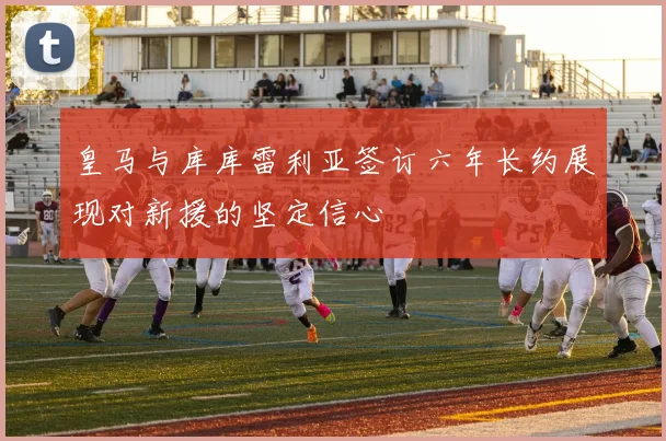 皇马与库库雷利亚签订六年长约展现对新援的坚定信心