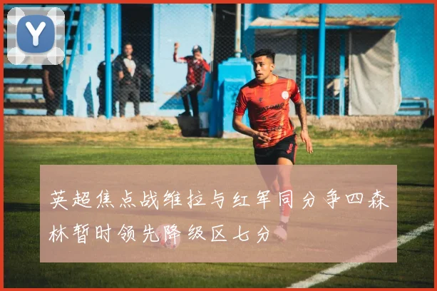 英超焦点战维拉与红军同分争四森林暂时领先降级区七分