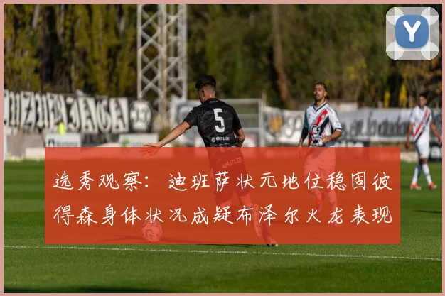 选秀观察：迪班萨状元地位稳固彼得森身体状况成疑布泽尔火龙表现引关注